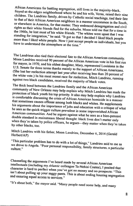 ‘Aftcan Americans for battling segregation, il lives i the majority-black, frayed-at the-edges neighborhood where he and his wife, Verna, raed theiy nine children. The Landrieu family.driven by Catholic social teachings.ted thei e 1o that of their Affican American neighbors in a manner uncommon i the Sou or elsewhere in America, for that matter. They embraced descgregation and civi rights a their white friends fled for the suburbs. Moon told me that for a time in the 1960s, he lost most of his white friends. “The whites were upset that 1 was standing forintegration,” he said. I gotso that | decided | liked black people more than | liked white people. Now I just accept people as indivi  have 10 undersiand the atmosphere at the time."  Ve Landrieusalsoted thir electoral fae 1o the Afrcan American commany. Moon Landricu received 90 percent of the African American vote in his first ryn for mayor, in 1970, and his oldest daughter, Mary, represented Louisiana in the LS. Senate for three terms thanks mainly 1o the support of African Americans. (Shelosther reclection attempt last year after receiving less han 20 percent of the white vote) In his most rcent rce for relection. Mitch Landrics, uming against two black candidates, received the majority of black votes,  "The thick bond between the Landrieu family and the African American community of New Orleans may help explain why Mitch Landricu has made the protection of black youth his top pririty. I also may help explain why Landriey is comfortable discussing the crisis of African American homicide in 3 manner {hat sometimes causes offense among both blacks and whites. He supplements his arguments about the importance of obs and cducation with a eritique of what he sees as the quick-trigger culture prevalent in some impoverished Alfrican merican communitics. And he argucs against what he sees as abien-pensant double standard in mainsiream libeal though: black ives don’t matter only when they’r taken by police officrs, he argues—they matter when they re taken by other blacks, foo.  Mitch Landrieu with his father, Moon Landricu, December 6, 2014 (Gerald Herber/AP)  This particular problem has to do with a lot of things,” Landrieu said to me as e drove 0 Angola. “Poor personal responsibiliy, family sirutures.  partcular culture.”  Channeling the arguments I’ve heard made by several A frican American vellectuals (including my dtlantc colleague Ta-Nehisi Coates), | posied that character is hard to perfect when you’ve got no money and no prospeets. ~This o about plling up your saggy pants. Thisis about ending housing segregation and ensuring equal access 1o services.”  “It’s about both," the mayor sai  Many people need some help, and many  
